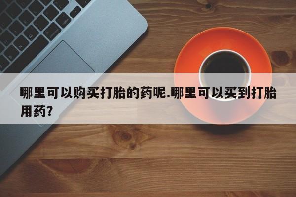 打胎药私人电话可以打吗哪里可以购买打胎的药呢.哪里可以买到打胎用药?