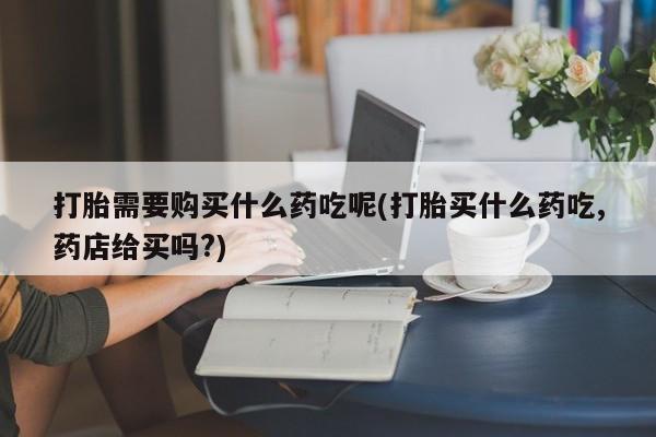打胎药私人电话可以打吗打胎需要购买什么药吃呢(打胎买什么药吃,药店给买吗?)