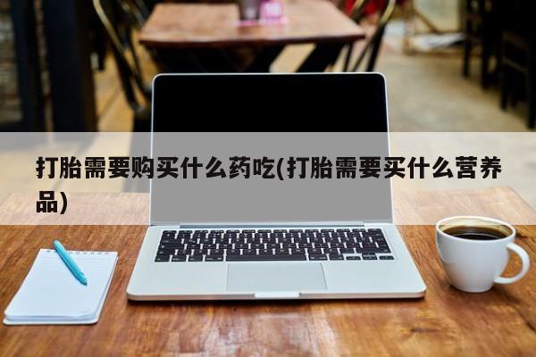打胎药私人电话可以打吗打胎需要购买什么药吃(打胎需要买什么营养品)