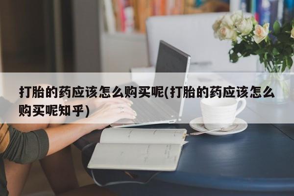 打胎药私人电话可以打吗打胎的药应该怎么购买呢(打胎的药应该怎么购买呢知乎)
